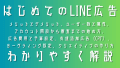 LINE広告ガイド：メリットとデメリット、ユーザー数と属性、アカウント開設から審査までの始め方、広告費用と予算設定、成果最大化のターゲティング設定、クリックされるクリエイティブの作り方、CPF広告