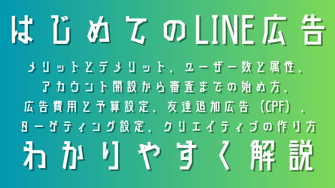 LINE広告ガイド：メリットとデメリット、ユーザー数と属性、アカウント開設から審査までの始め方、広告費用と予算設定、成果最大化のターゲティング設定、クリックされるクリエイティブの作り方、CPF広告