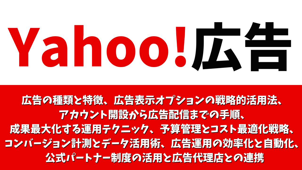 【広告主向け】Yahoo!広告ガイド：広告の種類と特徴、 広告表示オプションの戦略的活用法、 アカウント開設から広告配信までの手順、 成果最大化する運用テクニック、予算管理とコスト最適化戦略、 コンバージョン計測とデータ活用術、 広告運用の効率化と自動化、 見る 公式パートナー制度の活用と広告代理店との連携